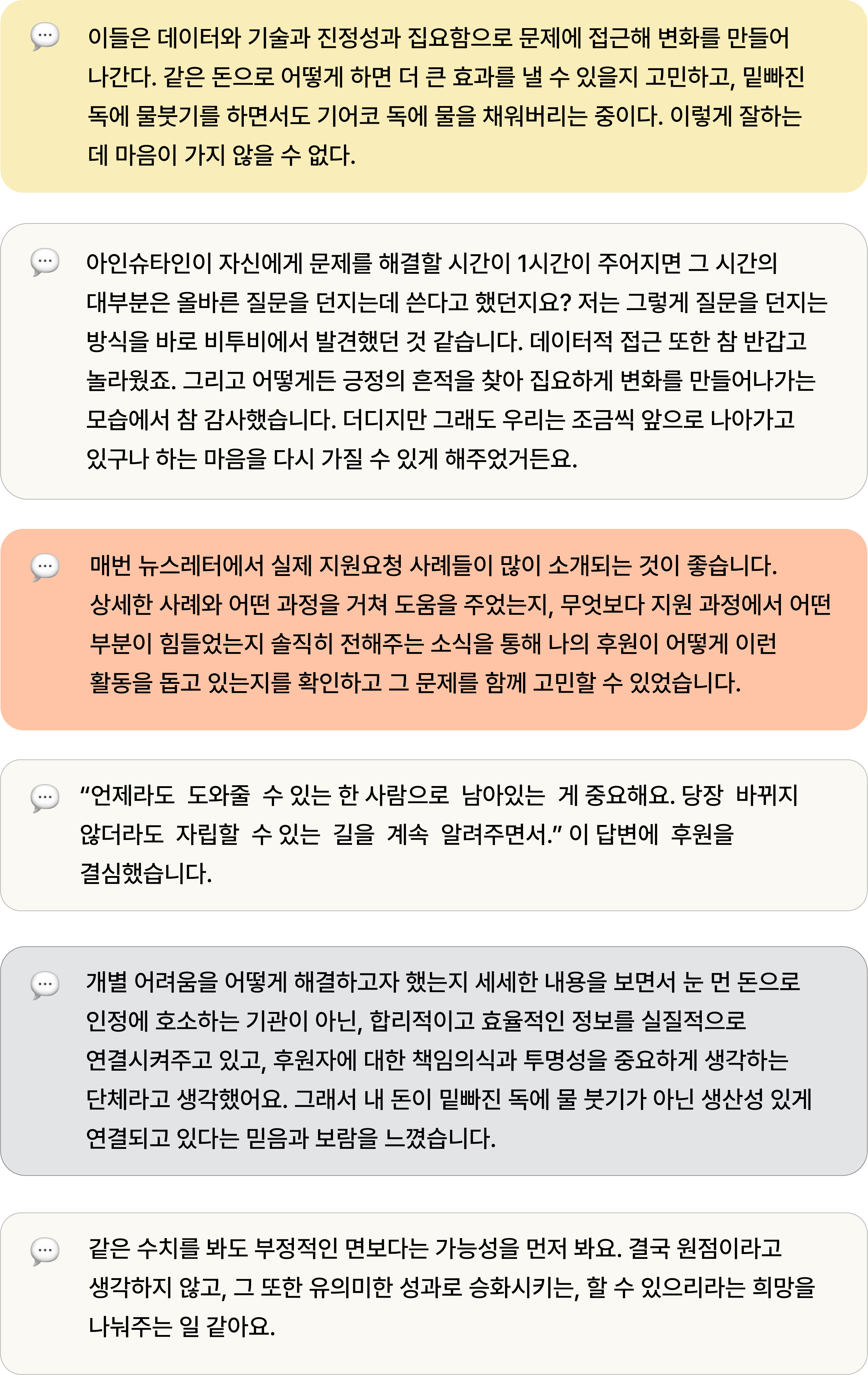 이들은 데이터와 기술과 진정성과 집요함으로 문제에 접근해 변화를 만들어 나간다. 같은 돈으로 어떻게 하면 더 큰 효과를 낼 수 있을지 고민하고, 밑빠진 독에 물붓기를 하면서도 기어코 독에 물을 채워버리는 중이다. 이렇게 잘하는 데 마음이 가지 않을 수 없다. 아인슈타인이 자신에게 문제를 해결할 시간이 1시간이 주어지면 그 시간의 대부분은 올바른 질문을 던지는데 쓴다고 했던지요? 저는 그렇게 질문을 던지는 방식을 바로 비투비에서 발견했던 것 같습니다. 데이터적 접근 또한 참 반갑고 놀라웠죠. 그리고 어떻게든 긍정의 흔적을 찾아 집요하게 변화를 만들어나가는 모습에서 참 감사했습니다. 더디지만 그래도 우리는 조금씩 앞으로 나아가고 있구나 하는 마음을 다시 가질 수 있게 해주었거든요. 매번 뉴스레터에서 실제 지원요청 사례들이 많이 소개되는 것이 좋습니다. 상세한 사례와 어떤 과정을 거쳐 도움을 주었는지, 무엇보다 지원 과정에서 어떤 부분이 힘들었는지 솔직히 전해주는 소식을 통해 나의 후원이 어떻게 이런 활동을 돕고 있는지를 확인하고 그 문제를 함께 고민할 수 있었습니다. “언제라도  도와줄  수 있는 한 사람으로  남아있는  게 중요해요. 당장  바뀌지  않더라도  자립할  수 있는  길을  계속  알려주면서.” 이 답변에  후원을  결심했습니다. 개별 어려움을 어떻게 해결하고자 했는지 세세한 내용을 보면서 눈 먼 돈으로 인정에 호소하는 기관이 아닌, 합리적이고 효율적인 정보를 실질적으로 연결시켜주고 있고, 후원자에 대한 책임의식과 투명성을 중요하게 생각하는 단체라고 생각했어요. 그래서 내 돈이 밑빠진 독에 물 붓기가 아닌 생산성 있게 연결되고 있다는 믿음과 보람을 느꼈습니다. 같은 수치를 봐도 부정적인 면보다는 가능성을 먼저 봐요. 결국 원점이라고 생각하지 않고, 그 또한 유의미한 성과로 승화시키는, 할 수 있으리라는 희망을 나눠주는 일 같아요.