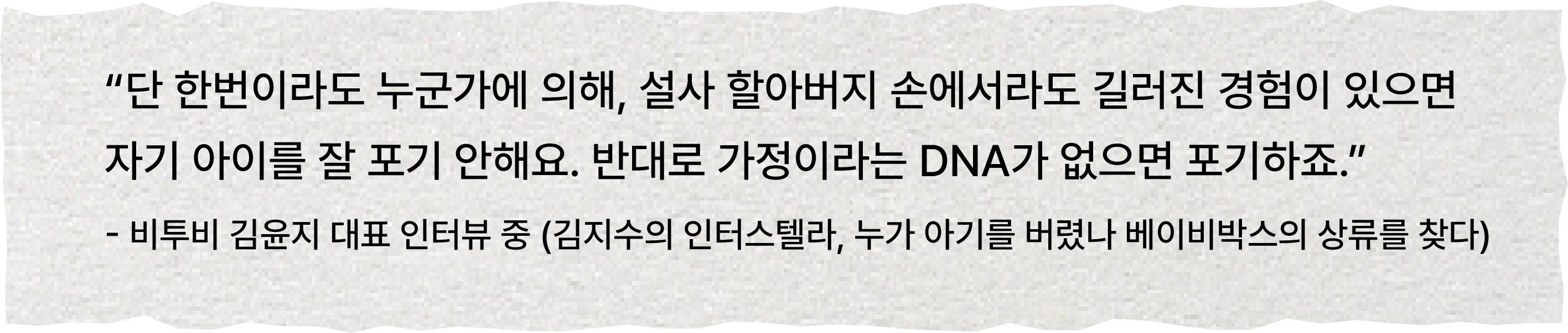 “단 한번이라도 누군가에 의해, 설사 할아버지 손에서라도 길러진 경험이 있으면 자기 아이를 잘 포기 안해요. 반대로 가정이라는 DNA가 없으면 포기하죠.”  - 비투비 김윤지 대표 인터뷰 중 (김지수의 인터스텔라, 누가 아기를 버렸나 베이비박스의 상류를 찾다)