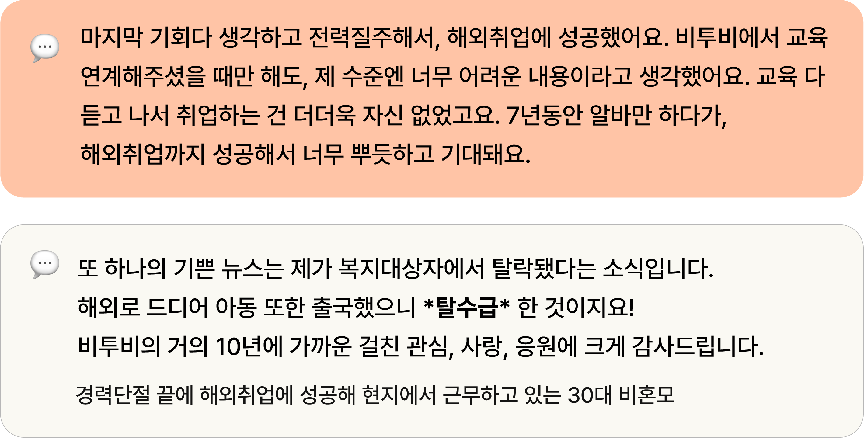 마지막 기회다 생각하고 전력질주해서, 해외취업에 성공했어요. 비투비에서 교육 연계해주셨을 때만 해도, 제 수준엔 너무 어려운 내용이라고 생각했어요. 교육 다 듣고 나서 취업하는 건 더더욱 자신 없었고요. 7년동안 알바만 하다가, 해외취업까지 성공해서 너무 뿌듯하고 기대돼요. 또 하나의 기쁜 뉴스는 제가 복지대상자에서 탈락됐다는 소식입니다. 해외로 드디어 아동 또한 출국했으니 *탈수급* 한 것이지요!  비투비의 거의 10년에 가까운 걸친 관심, 사랑, 응원에 크게 감사드립니다. 경력단절 끝에 해외취업에 성공해 현지에서 근무하고 있는 30대 비혼모