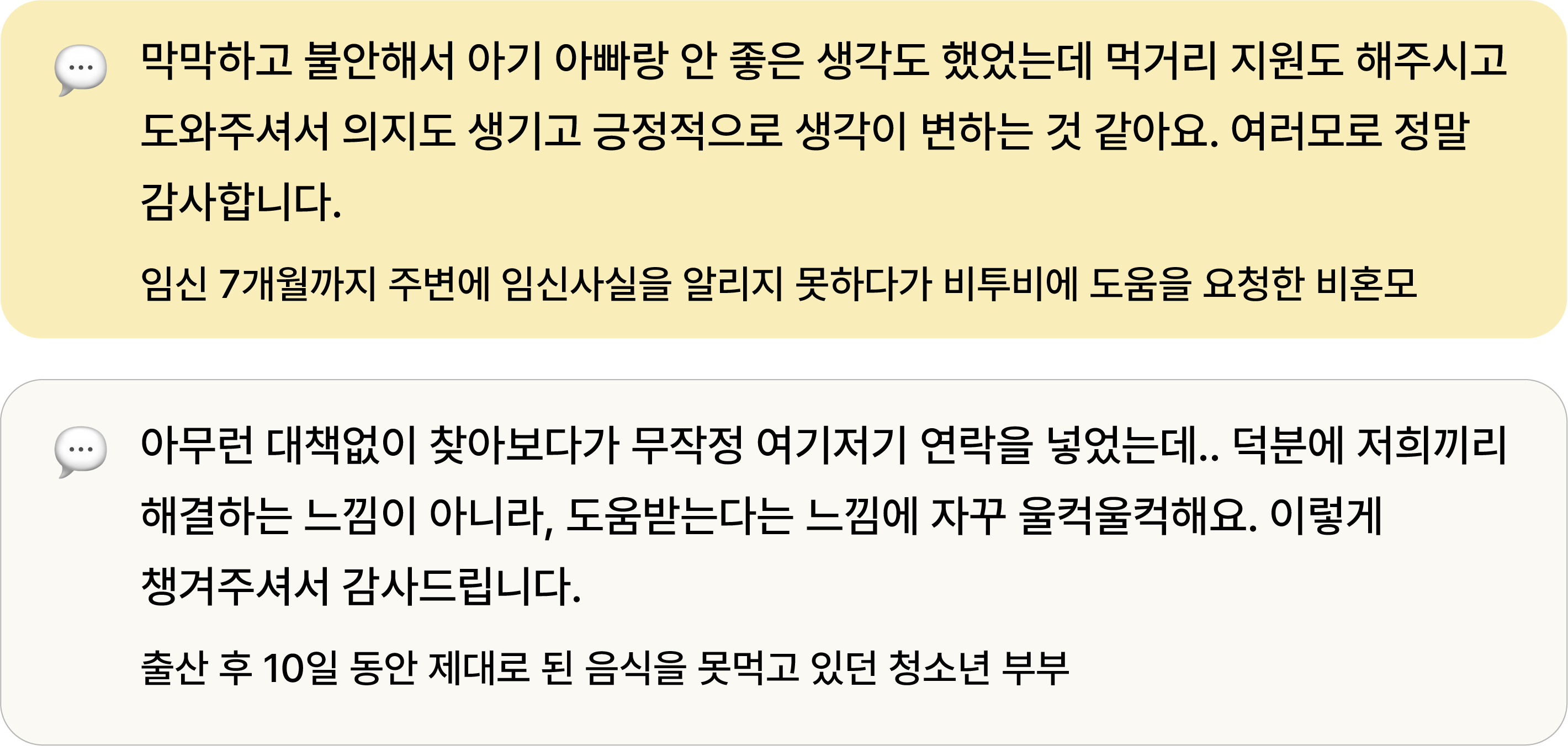 막막하고 불안해서 아기 아빠랑 안 좋은 생각도 했었는데 먹거리 지원도 해주시고 도와주셔서 의지도 생기고 긍정적으로 생각이 변하는 것 같아요. 여러모로 정말 감사합니다. 임신 7개월까지 주변에 임신사실을 알리지 못하다가 비투비에 도움을 요청한 비혼모 아무런 대책없이 찾아보다가 무작정 여기저기 연락을 넣었는데.. 덕분에 저희끼리 해결하는 느낌이 아니라, 도움받는다는 느낌에 자꾸 울컥울컥해요. 이렇게 챙겨주셔서 감사드립니다. 출산 후 10일 동안 제대로 된 음식을 못먹고 있던 청소년 부부